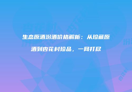 生态原酒汾酒价格解析：从珍藏原酒到杏花村珍品，一网打尽