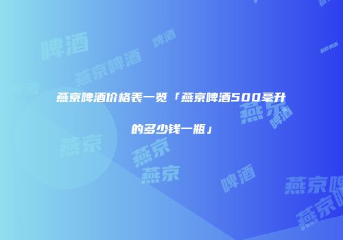 燕京啤酒价格表一览「燕京啤酒500毫升的多少钱一瓶」