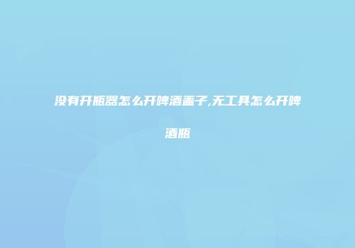 没有开瓶器怎么开啤酒盖子,无工具怎么开啤酒瓶