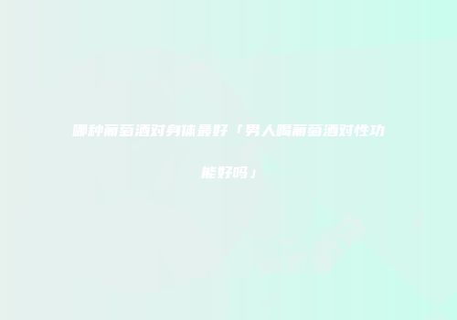 哪种葡萄酒对身体最好「男人喝葡萄酒对性功能好吗」