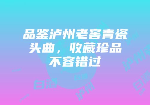 品鉴泸州老窖青瓷头曲，收藏珍品不容错过