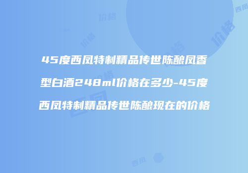 45度西凤特制精品传世陈酿凤香型白酒248ml价格在多少-45度西凤特制精品传世陈酿现在的价格