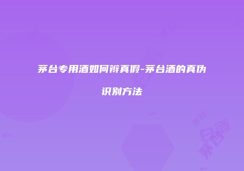 茅台专用酒如何辫真假-茅台酒的真伪识别方法