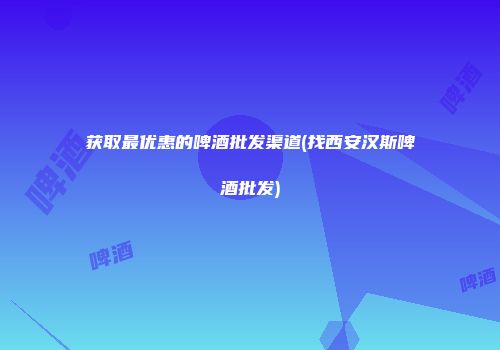 获取最优惠的啤酒批发渠道(找西安汉斯啤酒批发)
