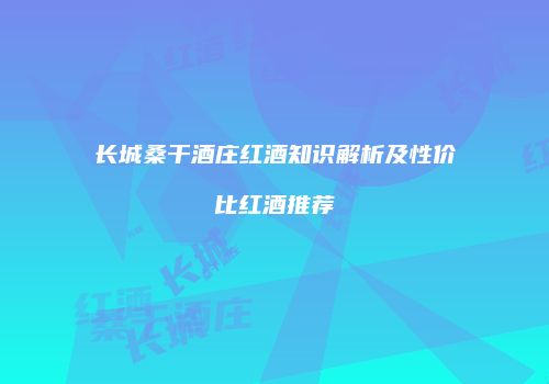 长城桑干酒庄红酒知识解析及性价比红酒推荐