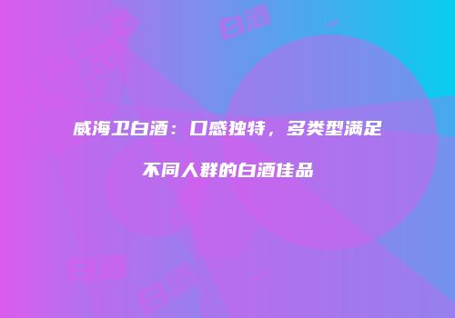 威海卫白酒：口感独特，多类型满足不同人群的白酒佳品