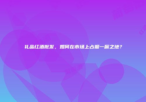 礼品红酒批发，如何在市场上占据一席之地？