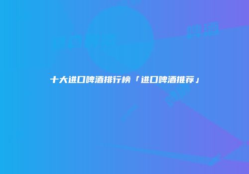 十大进口啤酒排行榜「进口啤酒推荐」