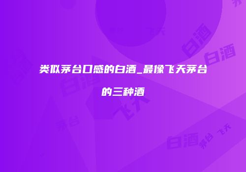 类似茅台口感的白酒_最像飞天茅台的三种酒