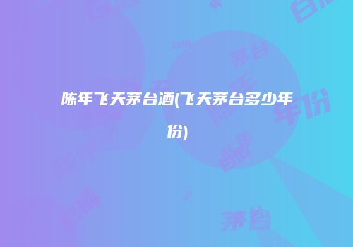 陈年飞天茅台酒(飞天茅台多少年份)