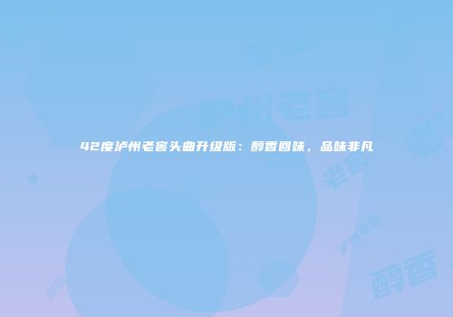 42度泸州老窖头曲升级版：醇香回味，品味非凡