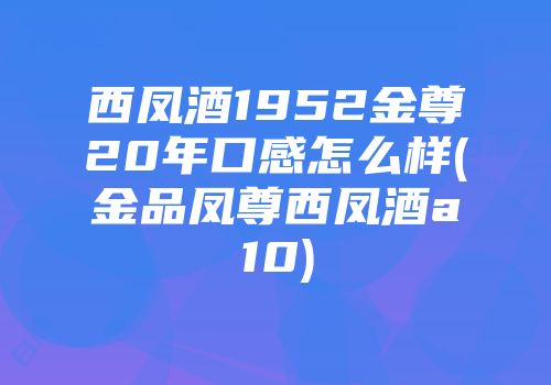 西凤酒1952金尊20年口感怎么样(金品凤尊西凤酒a10)