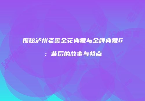 揭秘泸州老窖金花典藏与金牌典藏6：背后的故事与特点