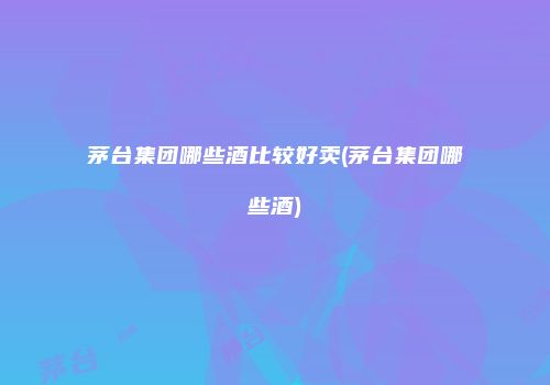 茅台集团哪些酒比较好卖(茅台集团哪些酒)