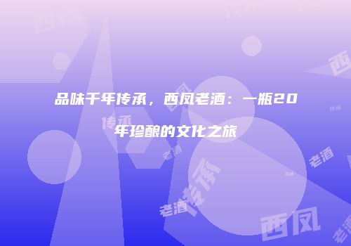 品味千年传承，西凤老酒：一瓶20年珍酿的文化之旅