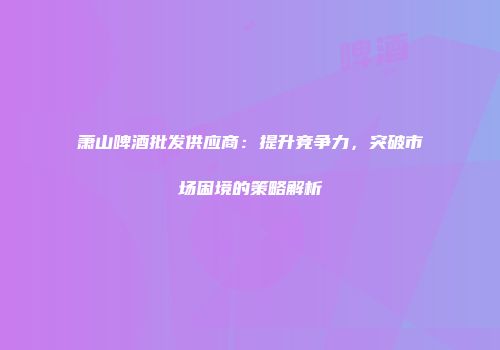萧山啤酒批发供应商：提升竞争力，突破市场困境的策略解析
