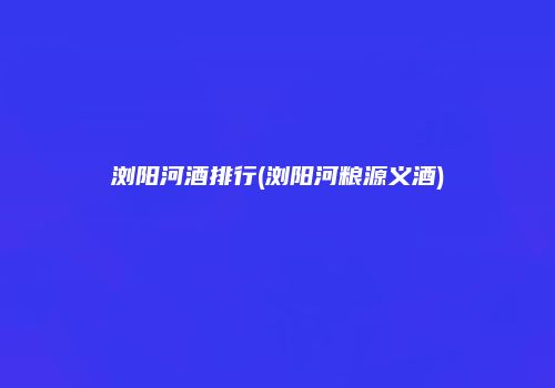 浏阳河酒排行(浏阳河粮源义酒)
