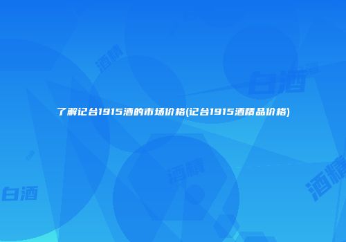 了解记台1915酒的市场价格(记台1915酒精品价格)