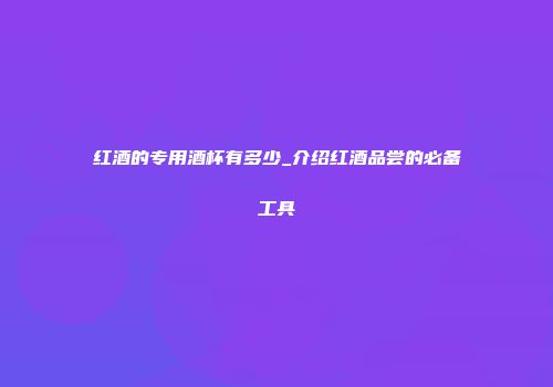 红酒的专用酒杯有多少_介绍红酒品尝的必备工具