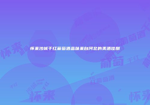 怀来沙城干红葡萄酒品味来自河北的美酒佳酿