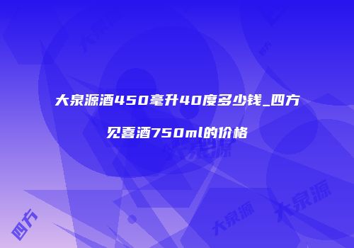 大泉源酒450毫升40度多少钱_四方见喜酒750ml的价格