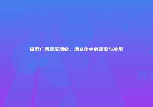 探索广西翠屏酒业：酒文化中的瑰宝与传承
