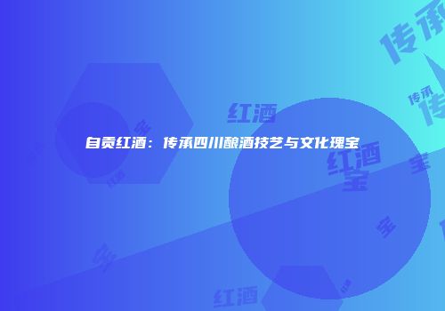 自贡红酒：传承四川酿酒技艺与文化瑰宝