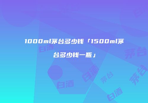 1000ml茅台多少钱「1500ml茅台多少钱一瓶」