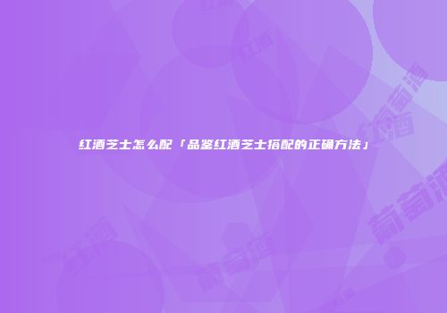 红酒芝士怎么配「品鉴红酒芝士搭配的正确方法」