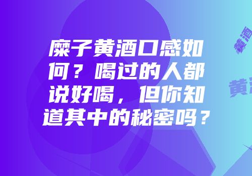 糜子黄酒口感如何？喝过的人都说好喝，但你知道其中的秘密吗？