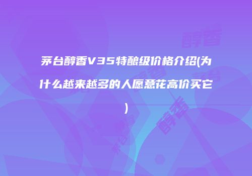 茅台醇香V35特酿级价格介绍(为什么越来越多的人愿意花高价买它)