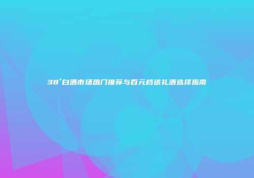 38°白酒市场热门推荐与百元档送礼酒选择指南
