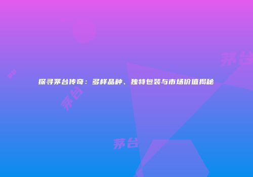 探寻茅台传奇：多样品种、独特包装与市场价值揭秘