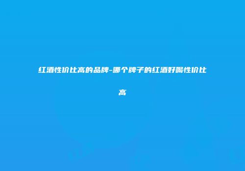 红酒性价比高的品牌-哪个牌子的红酒好喝性价比高