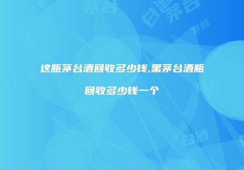 这瓶茅台酒回收多少钱,黑茅台酒瓶回收多少钱一个