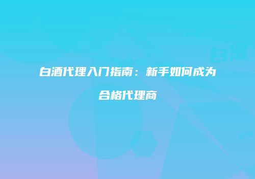 白酒代理入门指南：新手如何成为合格代理商