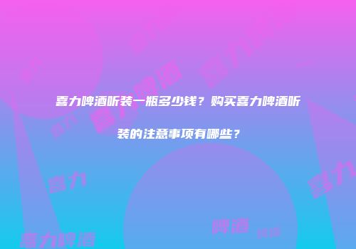 喜力啤酒听装一瓶多少钱？购买喜力啤酒听装的注意事项有哪些？