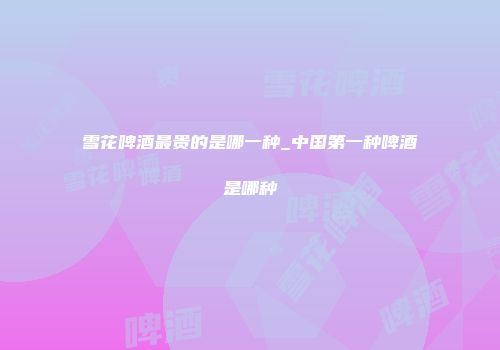 雪花啤酒最贵的是哪一种_中国第一种啤酒是哪种