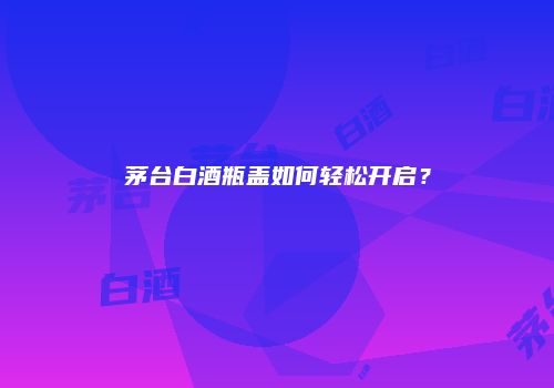 茅台白酒瓶盖如何轻松开启？