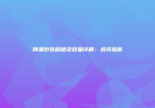 啤酒包装规格及容量详解：选择指南