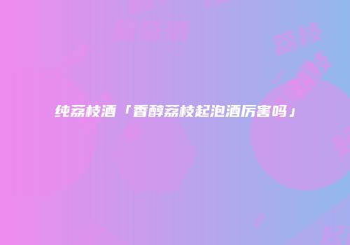 纯荔枝酒「香醇荔枝起泡酒厉害吗」