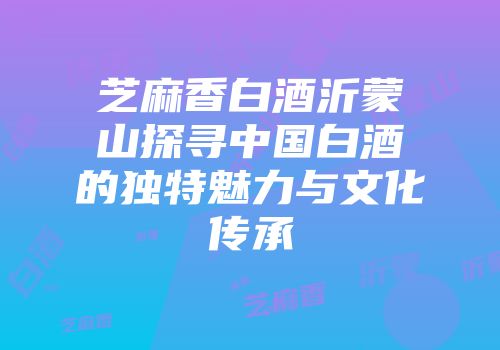 芝麻香白酒沂蒙山探寻中国白酒的独特魅力与文化传承