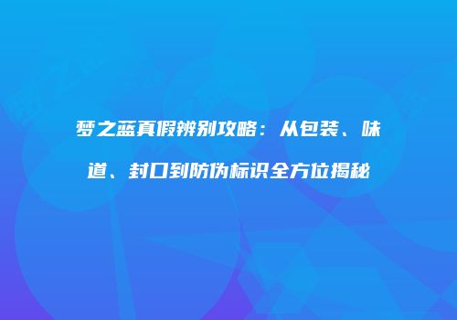 梦之蓝真假辨别攻略：从包装、味道、封口到防伪标识全方位揭秘