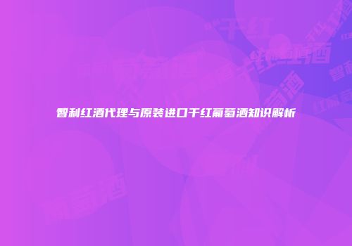 智利红酒代理与原装进口干红葡萄酒知识解析