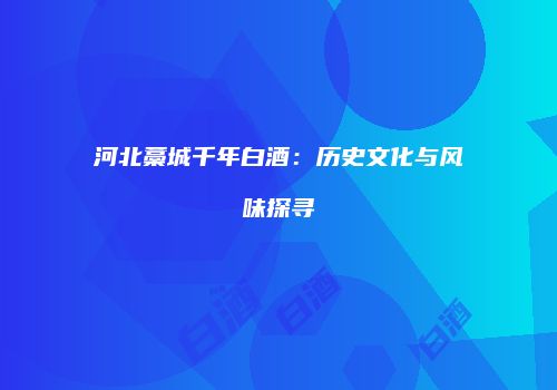 河北藁城千年白酒：历史文化与风味探寻