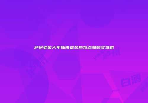 泸州老窖六年陈铁盒装的特点和购买攻略