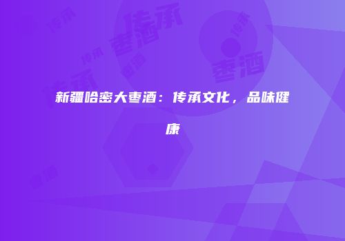 新疆哈密大枣酒：传承文化，品味健康