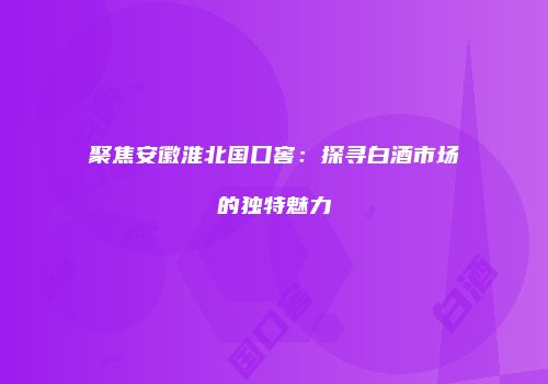 聚焦安徽淮北国口窖：探寻白酒市场的独特魅力