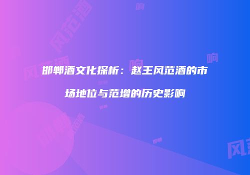 邯郸酒文化探析：赵王风范酒的市场地位与范增的历史影响