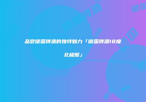 品尝德国啤酒的独特魅力「德国啤酒18度北极熊」